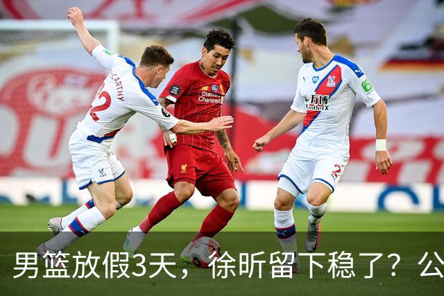 男篮放假3天，徐昕留下稳了？公开表态，郭士强欣慰，杜锋尴尬